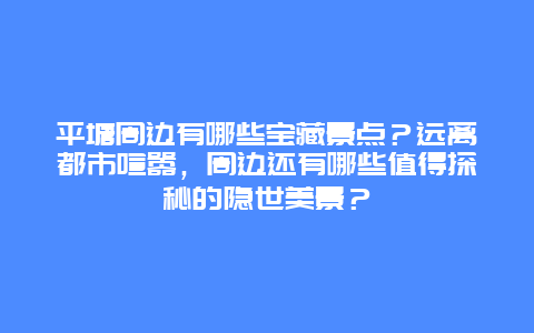 平塘周边有哪些宝藏景点？远离都市喧嚣，周边还有哪些值得探秘的隐世美景？