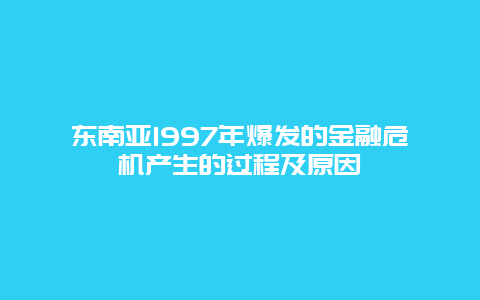 东南亚1997年爆发的金融危机产生的过程及原因