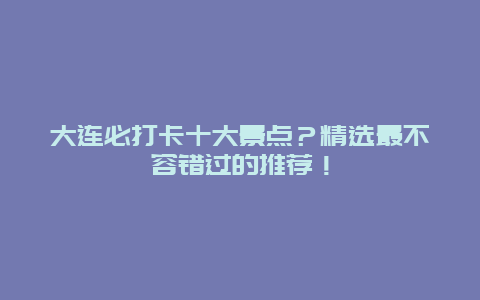 大连必打卡十大景点？精选最不容错过的推荐！