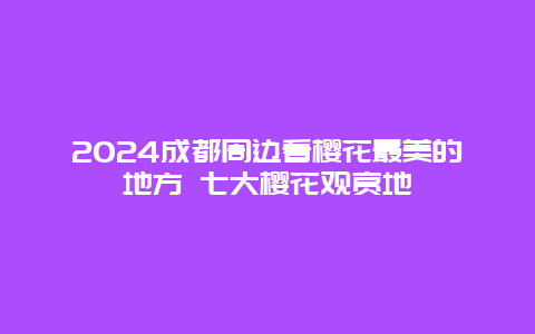 2024成都周边看樱花最美的地方 七大樱花观赏地