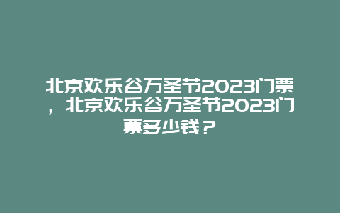 北京欢乐谷万圣节2023门票，北京欢乐谷万圣节2023门票多少钱？