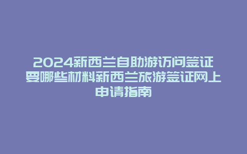 2024新西兰自助游访问签证要哪些材料新西兰旅游签证网上申请指南