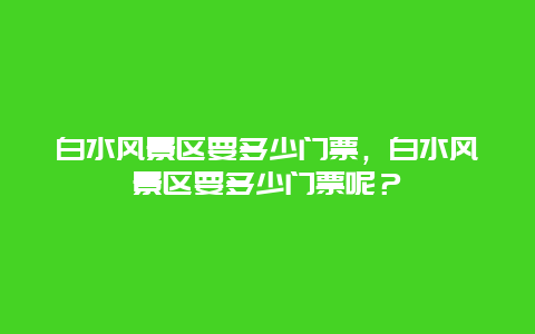 白水风景区要多少门票，白水风景区要多少门票呢？