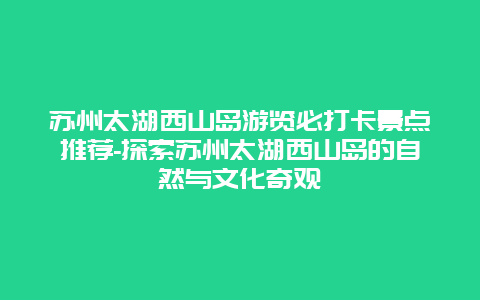 苏州太湖西山岛游览必打卡景点推荐-探索苏州太湖西山岛的自然与文化奇观