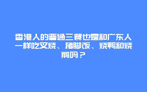 香港人的普通三餐也是和广东人一样吃叉烧、猪脚饭、烧鸭和烧鹅吗？