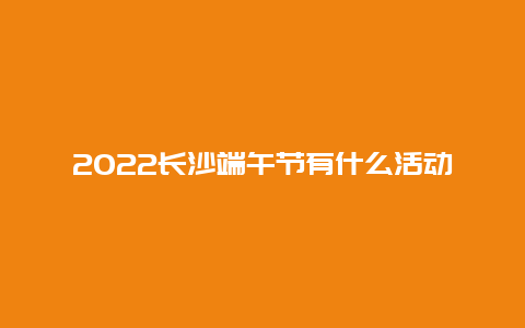 2022长沙端午节有什么活动