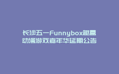 长沙五一Funnybox趣盒动漫游戏嘉年华延期公告