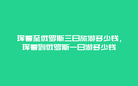 珲春至俄罗斯三日旅游多少钱，珲春到俄罗斯一日游多少钱