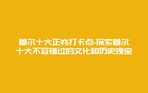 首尔十大正夯打卡点-探索首尔十大不容错过的文化和历史瑰宝