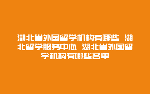 湖北省外国留学机构有哪些 湖北留学服务中心 湖北省外国留学机构有哪些名单