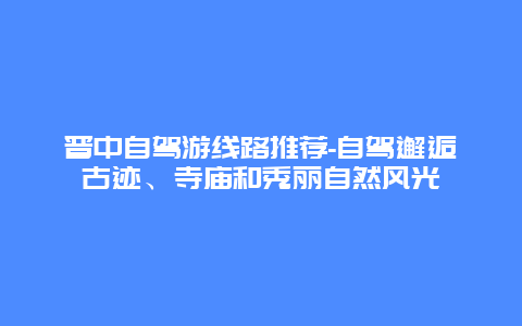 晋中自驾游线路推荐-自驾邂逅古迹、寺庙和秀丽自然风光