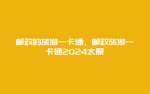 邮政的旅游一卡通，邮政旅游一卡通2024太原