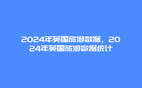 2024年英国旅游数据，2024年英国旅游数据统计