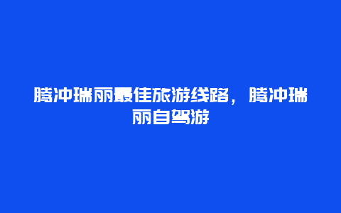 腾冲瑞丽最佳旅游线路，腾冲瑞丽自驾游