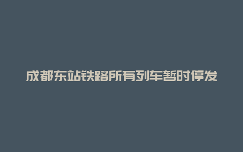 成都东站铁路所有列车暂时停发