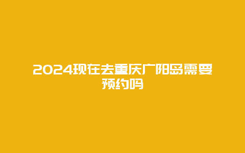 2024现在去重庆广阳岛需要预约吗