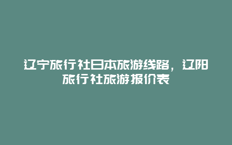 辽宁旅行社日本旅游线路，辽阳旅行社旅游报价表