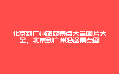 北京到广州旅游景点大全图片大全，北京到广州沿途景点图