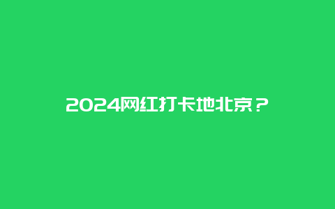 2024网红打卡地北京？