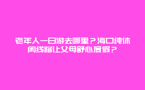 老年人一日游去哪里？海口纯休闲线路让父母舒心度假？