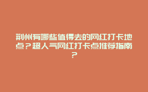 荆州有哪些值得去的网红打卡地点？超人气网红打卡点推荐指南？