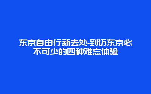 东京自由行新去处-到访东京必不可少的四种难忘体验