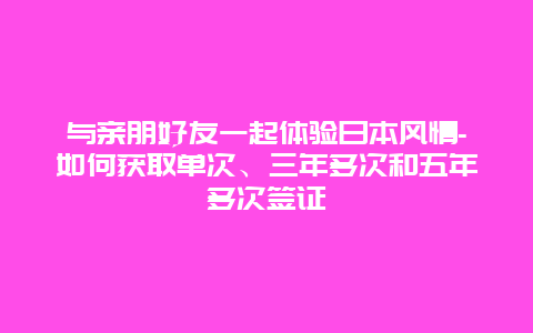 与亲朋好友一起体验日本风情-如何获取单次、三年多次和五年多次签证