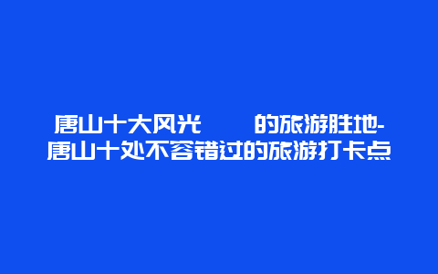 唐山十大风光旖旎的旅游胜地-唐山十处不容错过的旅游打卡点