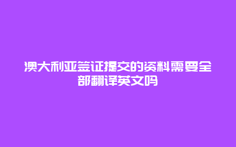 澳大利亚签证提交的资料需要全部翻译英文吗