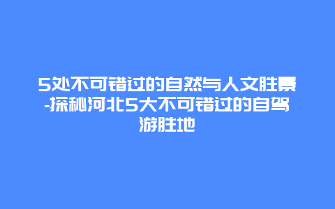 5处不可错过的自然与人文胜景-探秘河北5大不可错过的自驾游胜地