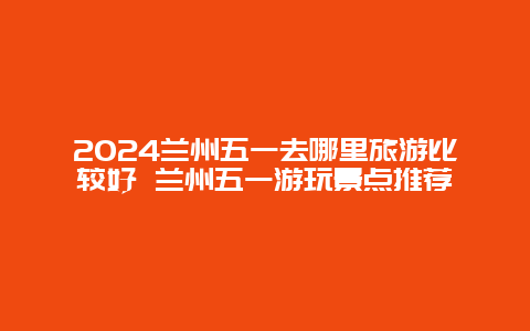 2024兰州五一去哪里旅游比较好 兰州五一游玩景点推荐