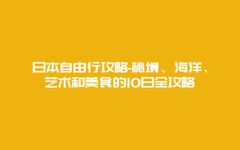 日本自由行攻略-秘境、海洋、艺术和美食的10日全攻略