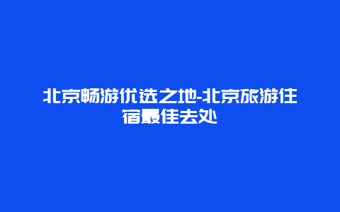 北京畅游优选之地-北京旅游住宿最佳去处