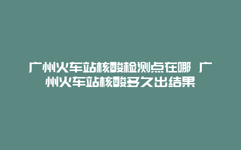 广州火车站核酸检测点在哪 广州火车站核酸多久出结果