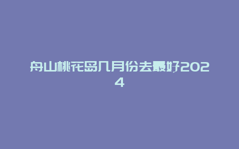 舟山桃花岛几月份去最好2024