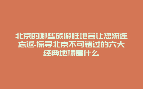 北京的哪些旅游胜地会让您流连忘返-探寻北京不可错过的六大经典地标是什么