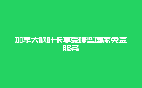 加拿大枫叶卡享受哪些国家免签服务