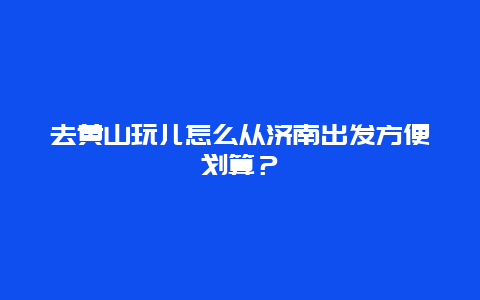 去黄山玩儿怎么从济南出发方便划算？