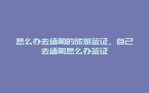 怎么办去缅甸的旅游签证，自己去缅甸怎么办签证