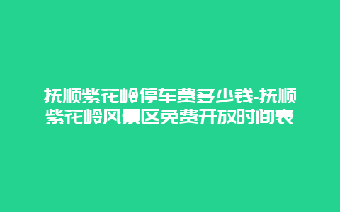 抚顺紫花岭停车费多少钱-抚顺紫花岭风景区免费开放时间表