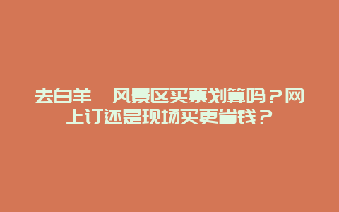 去白羊峪风景区买票划算吗？网上订还是现场买更省钱？