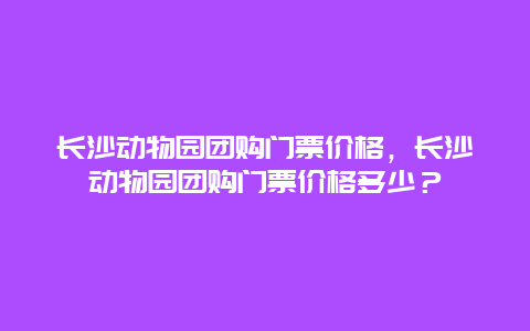 长沙动物园团购门票价格，长沙动物园团购门票价格多少？