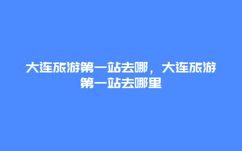 大连旅游第一站去哪，大连旅游第一站去哪里