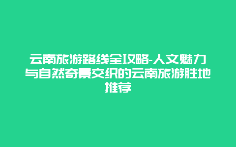 云南旅游路线全攻略-人文魅力与自然奇景交织的云南旅游胜地推荐