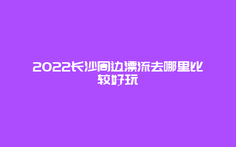 2022长沙周边漂流去哪里比较好玩