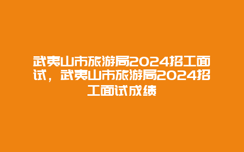 武夷山市旅游局2024招工面试，武夷山市旅游局2024招工面试成绩