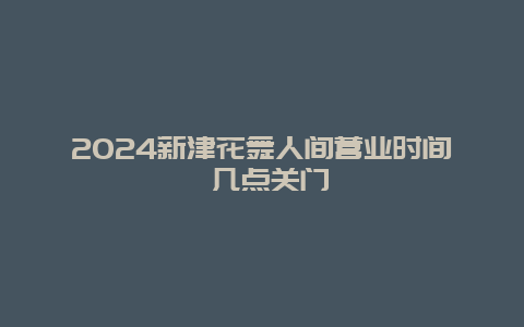 2024新津花舞人间营业时间 几点关门