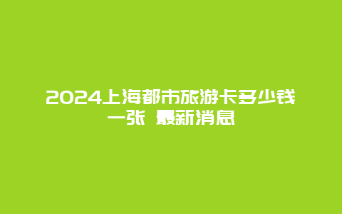 2024上海都市旅游卡多少钱一张 最新消息