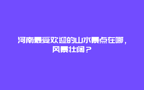 河南最受欢迎的山水景点在哪，风景壮阔？