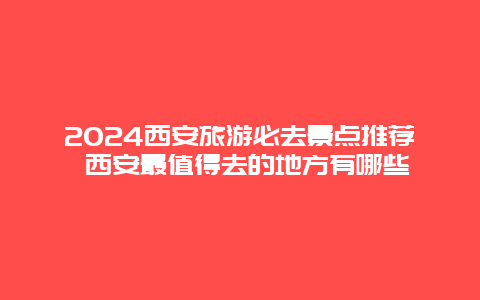 2024西安旅游必去景点推荐 西安最值得去的地方有哪些